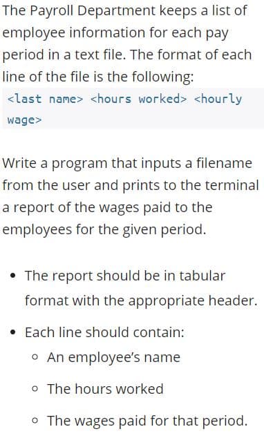 The Payroll Department keeps a list of
employee information for each pay
period in a text file. The format of each
line of the file is the following:
<last name> <hours worked> <hourly
wage>
Write a program that inputs a filename
from the user and prints to the terminal
a report of the wages paid to the
employees for the given period.
• The report should be in tabular
format with the appropriate header.
Each line should contain:
o An employee's name
o The hours worked
O The wages paid for that period.
