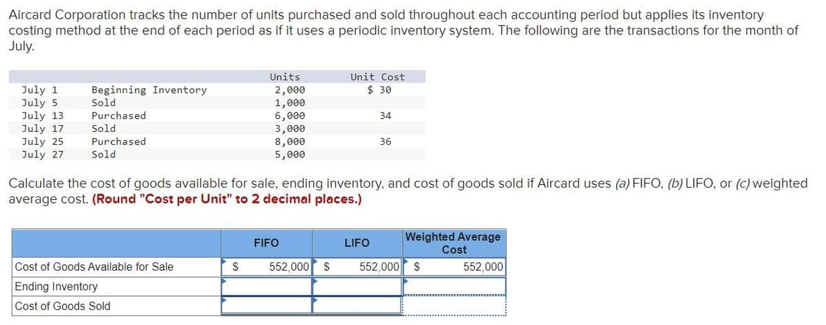 Aircard Corporation tracks the number of units purchased and sold throughout each accounting period but applies its inventory
costing method at the end of each period as if it uses a periodic inventory system. The following are the transactions for the month of
July.
Units
Unit Cost
$ 30
July 1
July 5
July 13
July 17
July 25
July 27
Beginning Inventory
Sold
2,000
1,000
6,000
3,000
8,000
5,000
Purchased
34
Sold
Purchased
36
Sold
Calculate the cost of goods available for sale, ending inventory, and cost of goods sold if Aircard uses (a) FIFO, (b) LIFO, or (c) weighted
average cost. (Round "Cost per Unit" to 2 decimal places.)
Weighted Average
Cost
FIFO
LIFO
Cost of Goods Available for Sale
552,000
$
552,000
$
552,000
Ending Inventory
Cost of Goods Sold
