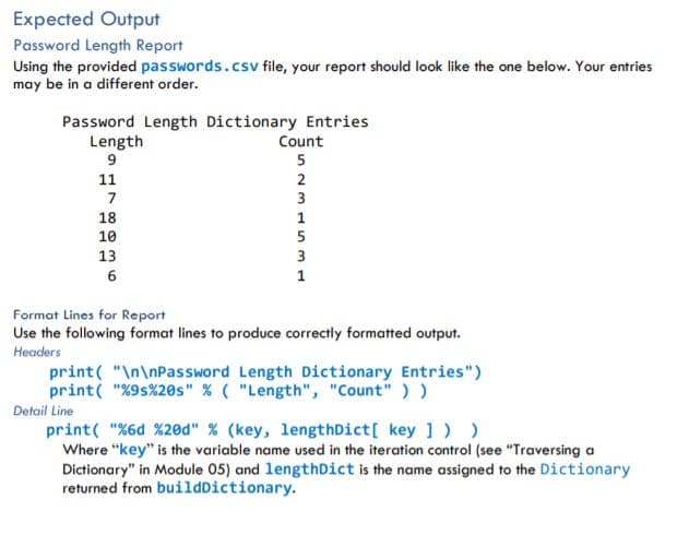 Expected Output
Password Length Report
Using the provided passwords.csv file, your report should look like the one below. Your entries
may be in a different order.
Password Length Dictionary Entries
Length
Count
5
11
2
3
18
1
10
5
13
1
Format Lines for Report
Use the following format lines to produce correctly formatted output.
Headers
print( "\n\nPassword Length Dictionary Entries")
print( "%9s%20s" % ( "Length", "Count" ) )
Detail Line
print( "%6d %20ed" % (key, lengthDict[ key ]))
Where “key" is the variable name used in the iteration control (see "Traversing a
Dictionary" in Module 05) and lengthDict is the name assigned to the Dictionary
returned from buildDictionary.
