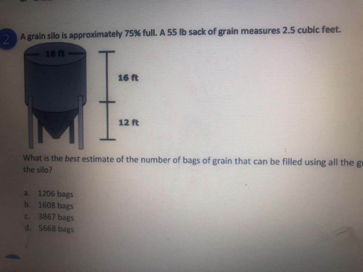 2 A grain silo is approximately 75% full. A 55 lb sack of grain measures 2.5 cubic feet.
16ft
16 ft
12 ft
What is the best estimate of the number of bags of grain that can be filled using all the gr
the silo?
1206 bags
b. 1608 bags
C. 3867 bags
d. 5668 bags
a.

