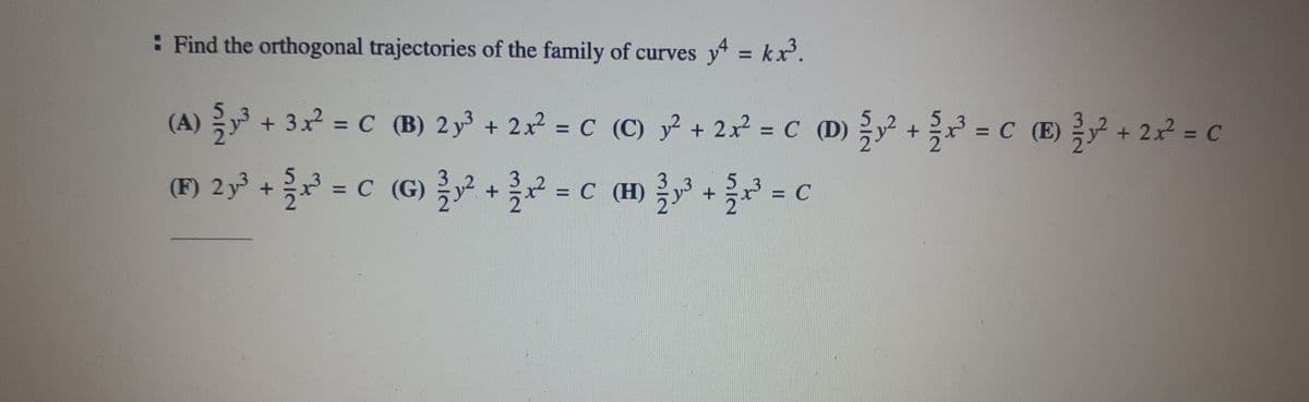 : Find the orthogonal trajectories of the family of curves y4 = kx³.
(A) ²³ + 3x² = C (B) 2y³ + 2x² = C
с
(F) 2y³ + {/x²³ = C (G) ¾ y² + x² = C
(C) y² + 2x² = C D) y² + x³ = c ) ² + 2x² = C
5
(H)
H²³² + x³ = c
C