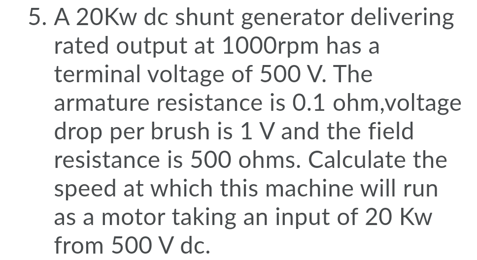5. A 20KW dc shunt generator delivering
rated output at 1000rpm has a
terminal voltage of 500 V. The
armature resistance is 0.1 ohm,voltage
drop per brush is 1 V and the field
resistance is 500 ohms. Calculate the
speed at which this machine will run
as a motor taking an input of 20 Kw
from 500 V dc.
