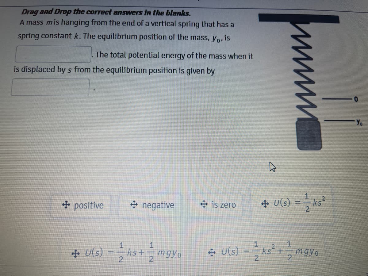 Drag and Drop the correct answers in the blanks.
A mass mis hanging from the end of a vertical spring that has a
spring constant k. The equilibrium position of the mass, yo, is
The total potential energy of the mass when it
is displaced by s from the equilibrium position is given by
Yo
+ positive
+ negative
+ is zero
+ U(s)
ks
2
1.
+ U(s)
- ks +
mgyo
+ U(s)
2
ks +
mgyo
2.
2.
2

