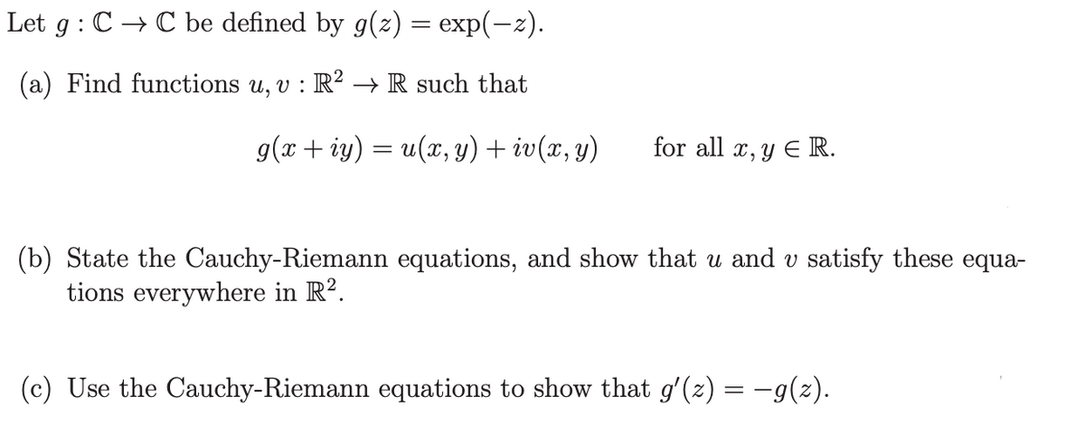Let g: C→C be defined by g(z) = exp(-z).
(a) Find functions u, v : R² → R such that
g(x+iy) = u(x, y) + iv(x, y)
for all x, y E R.
(b) State the Cauchy-Riemann equations, and show that u and v satisfy these equa-
tions everywhere in R².
(c) Use the Cauchy-Riemann equations to show that g′(z) = −g(z).