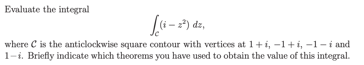 Evaluate the integral
[
(i – z²) dz,
where C is the anticlockwise square contour with vertices at 1 + i, −1 + i, −1 – i and
1-i. Briefly indicate which theorems you have used to obtain the value of this integral.