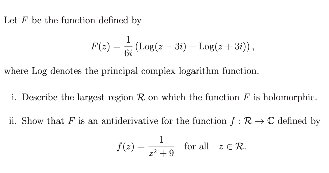 Let F be the function defined by
F(z)
=
6i
(Log(z − 3i) — Log(z +3i)),
where Log denotes the principal complex logarithm function.
i. Describe the largest region R on which the function F is holomorphic.
ii. Show that F is an antiderivative for the function f : R→ C defined by
1
z²+9
f(z) =
for all
ZER.