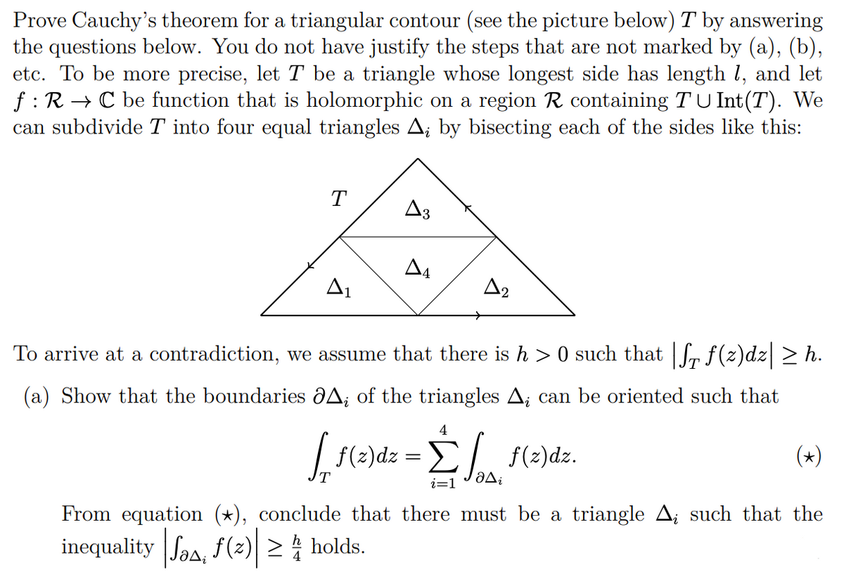 Prove Cauchy's theorem for a triangular contour (see the picture below) T by answering
the questions below. You do not have justify the steps that are not marked by (a), (b),
etc. To be more precise, let T be a triangle whose longest side has length 1, and let
f: R → C be function that is holomorphic on a region R containing T U Int(T). We
can subdivide T into four equal triangles A; by bisecting each of the sides like this:
T
A3
A2
To arrive at a contradiction, we assume that there is h> 0 such that |f₁ f(z)dz| ≥ h.
(a) Show that the boundaries
A; of the triangles A; can be oriented such that
4
[ f(z)dz = £f f(z)dz.
Δ
i=1
(*)
From equation (*), conclude that there must be a triangle A; such that the
inequality |√, ƒ (²) ≥ holds.