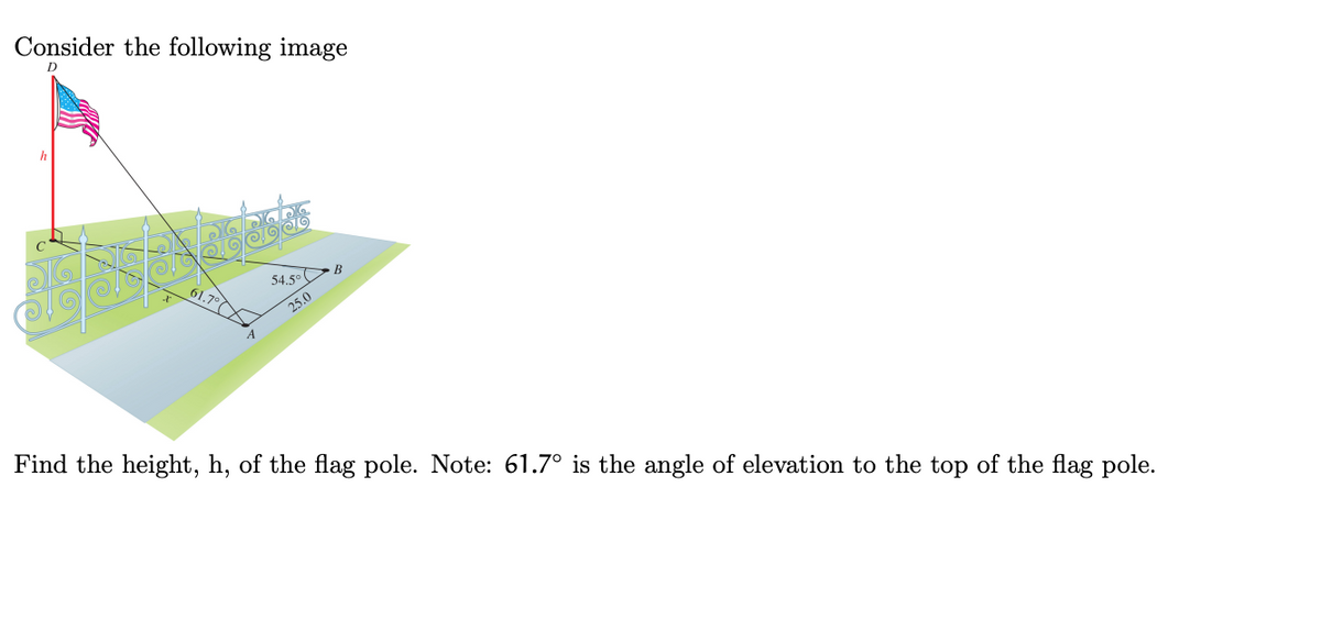 Consider the following image
h
54.5° B
61.7°
25.0
A
Find the height, h, of the flag pole. Note: 61.7° is the angle of elevation to the top of the flag pole.
