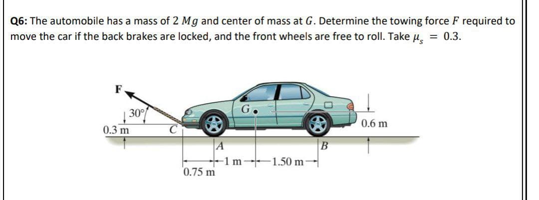 Q6: The automobile has a mass of 2 Mg and center of mass at G. Determine the towing force F required to
move the car if the back brakes are locked, and the front wheels are free to roll. Take u. = 0.3.
F
30
0.6 m
0.3 m
A
1 m 1.50 m-
B
0.75 m
