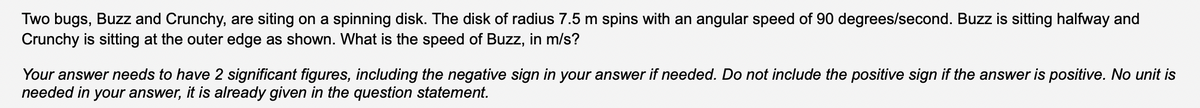 Two bugs, Buzz and Crunchy, are siting on a spinning disk. The disk of radius 7.5 m spins with an angular speed of 90 degrees/second. Buzz is sitting halfway and
Crunchy is sitting at the outer edge as shown. What is the speed of Buzz, in m/s?
Your answer needs to have 2 significant figures, including the negative sign in your answer if needed. Do not include the positive sign if the answer is positive. No unit is
needed in your answer, it is already given in the question statement.