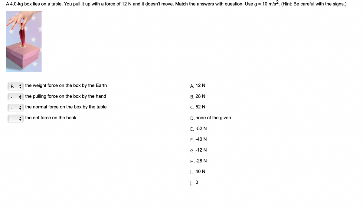 A 4.0-kg box lies on a table. You pull it up with a force of 12 N and it doesn't move. Match the answers with question. Use g = 10 m/s2. (Hint: Be careful with the signs.)
F. the weight force on the box by the Earth
the pulling force on the box by the hand
the normal force on the box by the table
the net force on the book
A. 12 N
B. 28 N
C. 52 N
D. none of the given
E. -52 N
F. -40 N
G.-12 N
H. -28 N
I. 40 N
J. 0