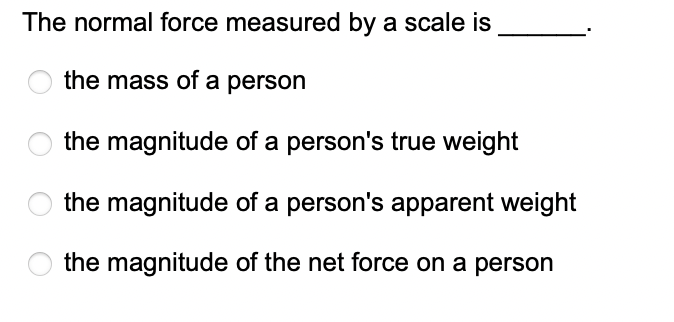 The normal force measured by a scale is
the mass of a person
the magnitude of a person's true weight
the magnitude of a person's apparent weight
the magnitude of the net force on a person