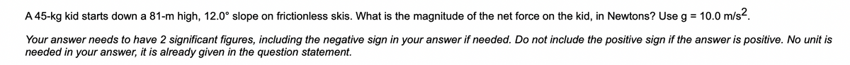 A 45-kg kid starts down a 81-m high, 12.0° slope on frictionless skis. What is the magnitude of the net force on the kid, in Newtons? Use g = 10.0 m/s².
Your answer needs to have 2 significant figures, including the negative sign in your answer if needed. Do not include the positive sign if the answer is positive. No unit is
needed in your answer, it is already given in the question statement.