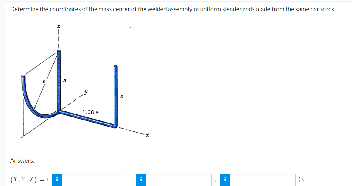 Determine the coordinates of the mass center of the welded assembly of uniform slender rods made from the same bar stock.
Answers:
(X,Y,Z) = ( i
a
1.08 a
a
i
) a