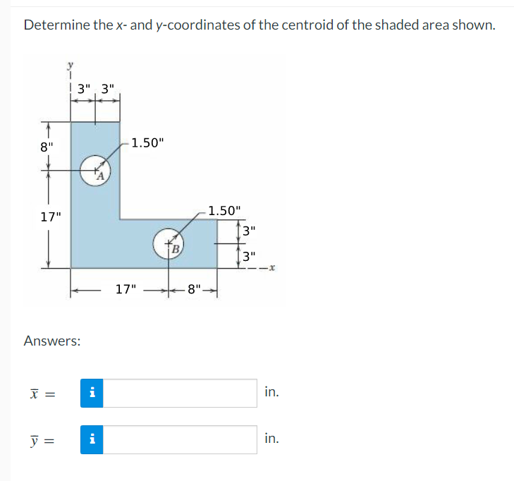 Determine the x- and y-coordinates of the centroid of the shaded area shown.
8"
17"
Answers:
x =
3" 3"
y =
i
i
1.50"
17"
B
8".
1.50"
3"
3"
-x
in.
in.