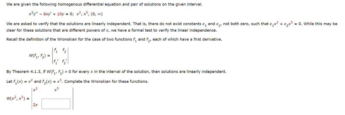 We are given the following homogenous differential equation and pair of solutions on the given interval.
x²y" - 6xy' +10y = 0; x², x5, (0, ∞)
We are asked to verify that the solutions are linearly independent. That is, there do not exist constants c₁ and c₂, not both zero, such that c₁x² + c₂x5 = 0. While this may be
clear for these solutions that are different powers of x, we have a formal test to verify the linear independence.
Recall the definition of the Wronskian for the case of two functions f₁₂ and f₂, each of which have a first derivative.
¹1 ¹2
f₁' f₂"\
By Theorem 4.1.3, if W(f₁, f₂) ‡ 0 for every x in the interval of the solution, then solutions are linearly independent.
Let f₁(x):
= x² and f₂(x) = x5. Complete the Wronskian for these functions.
|x²
+5
w(x², x5)
W(f₁, f₂)
=
2x
=