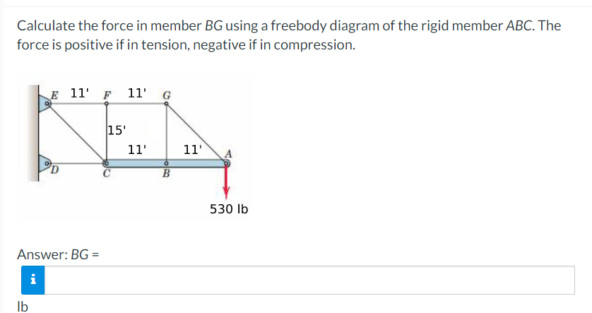 Calculate the force in member BG using a freebody diagram of the rigid member ABC. The
force is positive if in tension, negative if in compression.
E 11¹ F 11' G
KEA
15'
11'
11'
B
Answer: BG=
i
lb
530 lb