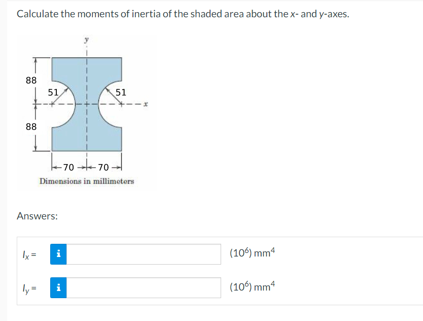 Calculate the moments of inertia of the shaded area about the x- and y-axes.
88
88
lx =
51
Answers:
ly=
-7070-
Dimensions in millimeters
i
51
i
--x
(106) mm4
(106) mm4