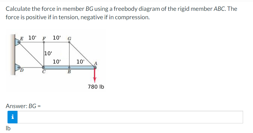 Calculate the force in member BG using a freebody diagram of the rigid member ABC. The
force is positive if in tension, negative if in compression.
E 10' F 10' G
10'
KEN
10'
10'
C
B
Answer: BG=
i
lb
780 lb