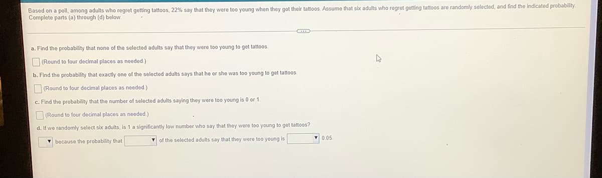 Based on a poll, among adults who regret getting tattoos, 22% say that they were too young when they got their tattoos. Assume that six adults who regret getting tattoos are randomly selected, and find the indicated probability
Complete parts (a) through (d) below.
a. Find the probability that none of the selected adults say that they were too young to get tattoos.
(Round to four decimal places as needed.)
b. Find the probability that exactly one of the selected adults says that he or she was too young to get tattoos
(Round to four decimal places as needed)
c. Find the probability that the number of selected adults saying they were too young is 0 or 1.
O (Round to four decimal places as needed.)
d. If we randomly select six adults, is 1 a significantly low number who say that
were too young to get tattoos?
V of the selected adults say that they were too young is
V 0.05.
V because the probability that
