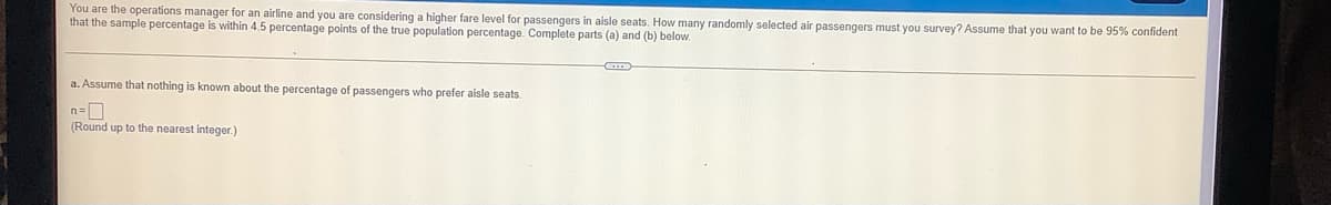 You are the operations manager for an airline and you are considering a higher fare level for passengers in aisle seats. How many randomly selected air passengers must you survey? Assume that you want to be 95% confident
that the sample percentage is within 4.5 percentage points of the true population percentage. Complete parts (a) and (b) below.
a. Assume that nothing is known about the percentage of passengers who prefer aisle seats.
n=D
(Round up to the nearest integer.)
