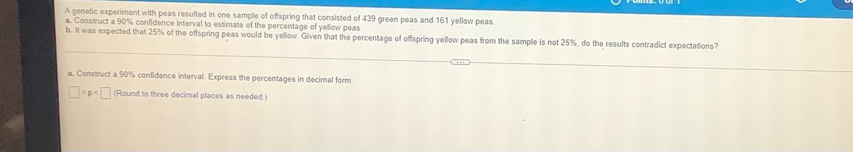 A genetic experiment with peas resulted in one sample of offspring that consisted of 439 green peas and 161 yellow peas.
a. Construct a 90% confidence interval to estimate of the percentage of yellow peas.
b. It was expected that 25% of the offspring peas would be yellow. Given that the percentage of offspring yellow peas from the sample is not 25%, do the results contradict expectations?
a. Construct a 90% confidence interval Express the percentages in decimal form.
O<p< (Round to three decimal places as needed.)
