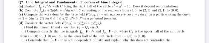 Q2. Line Integral and Fundamental Theorem of Line Integral
(a) Evaluate Lery'ds with C being the right half of the circle r + y = 16. Does it depend on orientation?
(b) Compute Jer + 2y)dr +x*dy with C consisting of line segments from (3,0) to (2, 1) and (2, 1) to (0, 0).
(c) Compute the work done by the force field F(2, y. 2) = (sin y, z cos y + cos 2,-y sin z) on a particle along the curve
r(t) = (sin t, t, 2t) for 0SEST/2. Hint: Find a potential function.
(d) Consider the vector field F(2, u) - i + tj.
(1) Find its domain D and show that P, Q, on D.
(ii) Compute directly the line integrals fe, F dr and le F. dr, where C, is the upper half of the unit circle
from (-1,0) to (1,0) and C. is the lower half of the unit circle from (-1,0) to (1,0).
(ii) Conclude that fe F dr is not independent of path and explain why this does not contradict the
