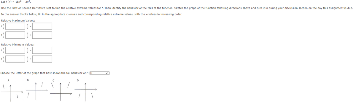 Let f (x) = 18x2 - 2x4.
Use the First or Second Derivative Test to find the relative extreme values for f. Then identify the behavior of the tails of the function. Sketch the graph of the function following directions above and turn it in during your discussion section on the day this assignment is due.
In the answer blanks below, fill in the appropriate x-values and corresponding relative extreme values, with the x-values in increasing order.
Relative Maximum Values:
Relative Minimum Values:
Choose the letter of the graph that best shows the tail behavior of f: D
B
