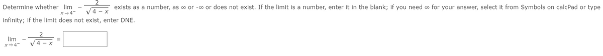 Determine whether lim
exists as a number, as o or -o or does not exist. If the limit is a number, enter it in the blank; if you need o for your answer, select it from Symbols on calcPad or type
X-4
infinity; if the limit does not exist, enter DNE.
lim
x-4-
