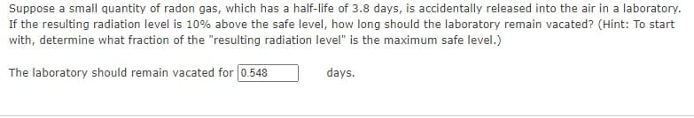 Suppose a small quantity of radon gas, which has a half-life of 3.8 days, is accidentally released into the air in a laboratory.
If the resulting radiation level is 10% above the safe level, how long should the laboratory remain vacated? (Hint: To start
with, determine what fraction of the "resulting radiation level" is the maximum safe level.)
The laboratory should remain vacated for 0.548
days.
