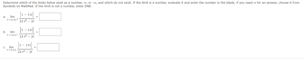 Determine which of the limits below exist as a number, 0, or -o, and which do not exist. If the limit is a number, evaluate it and enter the number in the blank; if you need o for an answer, choose it from
Symbols on MathPad. If the limit is not a number, enter DNE.
- 11t
а.
lim
t+ 1/11*
22 t2 – 2t
|1 - 11|
b.
lim
t- 1/11
22 t2 – 2t
1 - 11t
C.
lim
t-1/11
22 t2 – 2t
