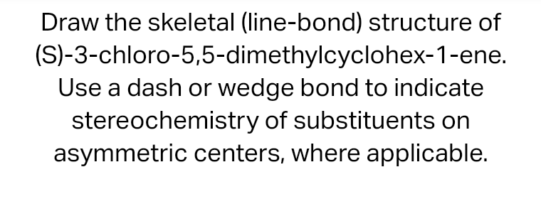 Draw the skeletal (line-bond) structure of
(S)-3-chloro-5,5-dimethylcyclohex-1-ene.
Use a dash or wedge bond to indicate
stereochemistry of substituents on
asymmetric centers, where applicable.
