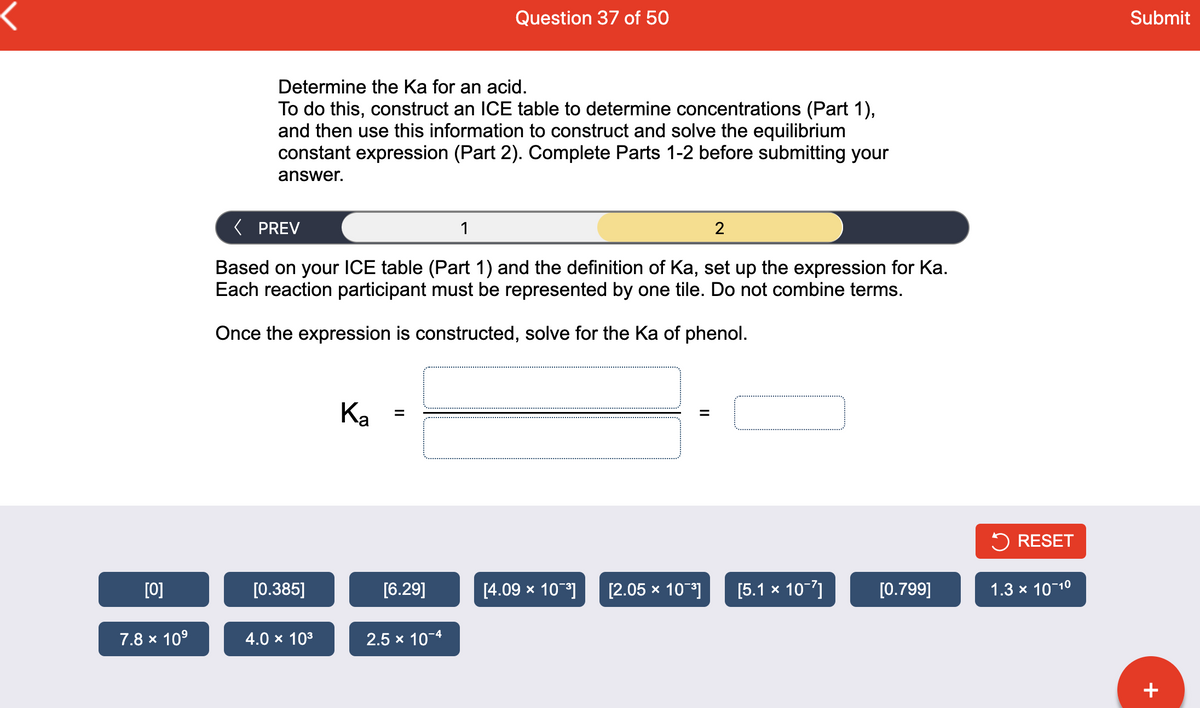Question 37 of 50
Submit
Determine the Ka for an acid.
To do this, construct an ICE table to determine concentrations (Part 1),
and then use this information to construct and solve the equilibrium
constant expression (Part 2). Complete Parts 1-2 before submitting your
answer.
( PREV
1
2
Based on your ICE table (Part 1) and the definition of Ka, set up the expression for Ka.
Each reaction participant must be represented by one tile. Do not combine terms.
Once the expression is constructed, solve for the Ka of phenol.
Ка
5 RESET
[0]
[0.385]
[6.29]
[4.09 x 10]
[2.05 x 10]
[5.1 x 10-7]
[0.799]
1.3 x 10-10
7.8 x 10°
4.0 x 103
2.5 x 10-4
+

