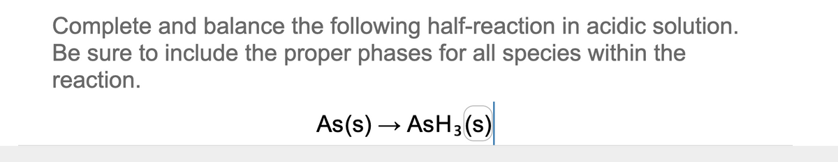 Complete and balance the following half-reaction in acidic solution.
Be sure to include the proper phases for all species within the
reaction.
As(s) → AsH3(s)
