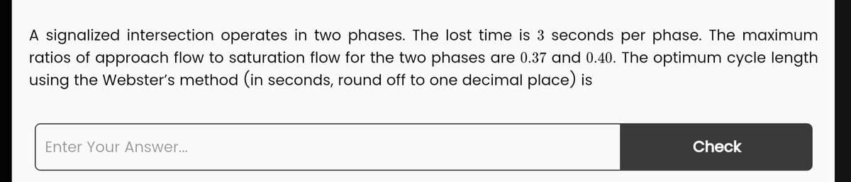 A signalized intersection operates in two phases. The lost time is 3 seconds per phase. The maximum
ratios of approach flow to saturation flow for the two phases are 0.37 and 0.40. The optimum cycle length
using the Webster's method (in seconds, round off to one decimal place) is
Enter Your Answer...
Check