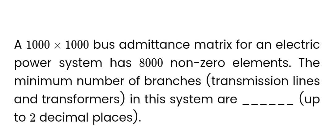 A 1000 × 1000 bus admittance matrix for an electric
power system has 8000 non-zero elements. The
minimum number of branches (transmission lines
and transformers) in this system are
(up
to 2 decimal places).