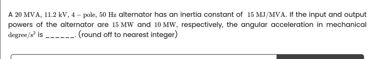 A 20 MVA, 11.2 kV, 4-pole, 50 Hz alternator has an inertia constant of 15 MJ/MVA. If the input and output
powers of the alternator are 15 MW and 10 MW, respectively, the angular acceleration in mechanical
degree/s² is
(round off to nearest integer)