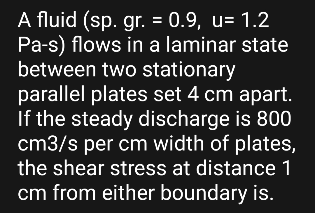 A fluid (sp. gr. = 0.9, u= 1.2
Pa-s) flows in a laminar state
between two stationary
parallel plates set 4 cm apart.
If the steady discharge is 800
cm3/s per cm width of plates,
the shear stress at distance 1
cm from either boundary is.
