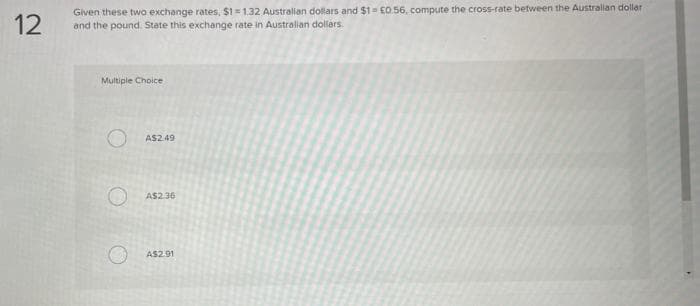 12
Given these two exchange rates, $1=1.32 Australian dollars and $1= €0.56, compute the cross-rate between the Australian dollar
and the pound. State this exchange rate in Australian dollars.
Multiple Choice
A$2.49
A$2.36
A$2.91
