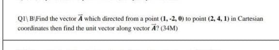 QI| B\Find the vector A which directed from a point (1, -2, 0) to point (2, 4, 1) in Cartesian
coordinates then find the unit vector along vector A? (34M)
