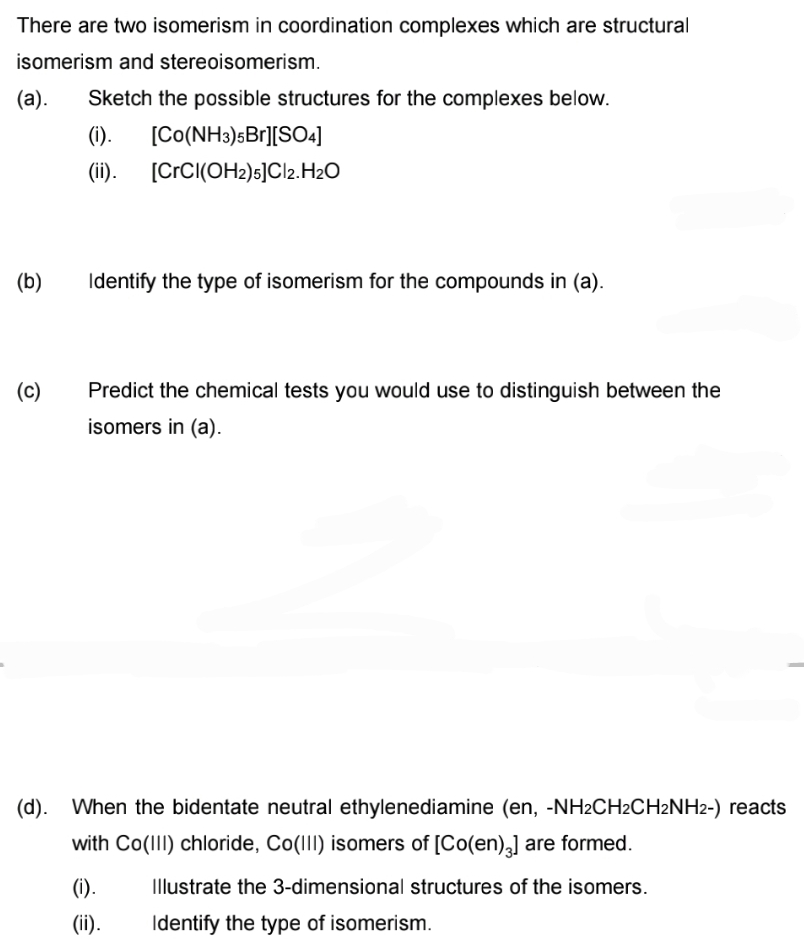 There are two isomerism in coordination complexes which are structural
isomerism and stereoisomerism.
(а).
Sketch the possible structures for the complexes below.
(i).
[Co(NH3)sBr][SO4]
(ii).
[CCCI(OH2)s]Cl2.H20
(b)
Identify the type of isomerism for the compounds in (a).
(c)
Predict the chemical tests you would use to distinguish between the
isomers in (a).
(d). When the bidentate neutral ethylenediamine (en, -NH2CH2CH2NH2-) reacts
with Co(III) chloride, Co(II) isomers of [Co(en),] are formed.
(1).
Illustrate the 3-dimensional structures of the isomers.
(ii).
Identify the type of isomerism.
