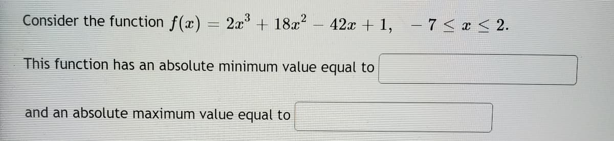 Consider the function f(x) = 2x + 18x – 42x + 1,
– 7< x < 2.
This function has an absolute minimum value equal to
and an absolute maximum value equal to
