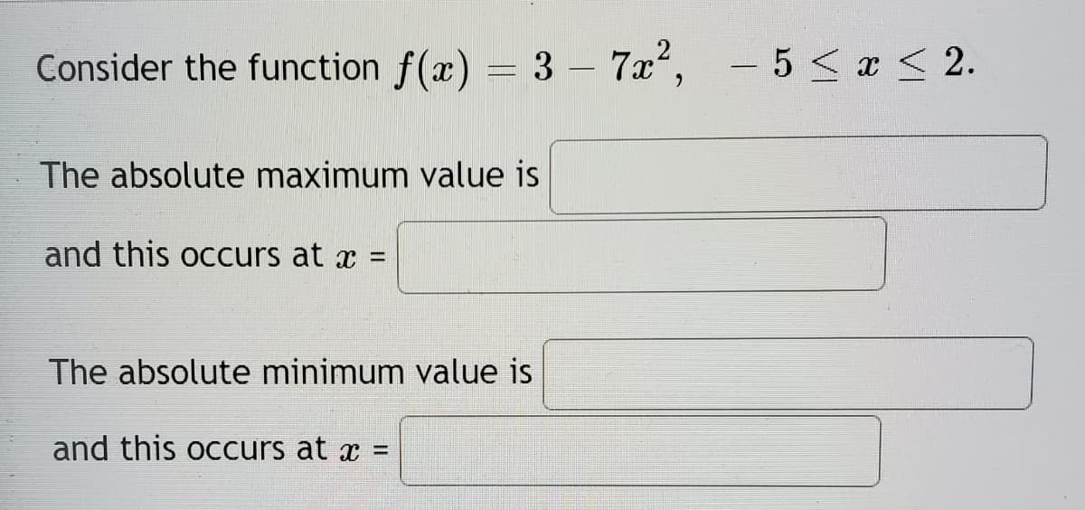 Consider the function f(x) = 3 – 7x, - 5 <x < 2.
The absolute maximum value is
and this occurs at x =
The absolute minimum value is
and this occurs at x =
