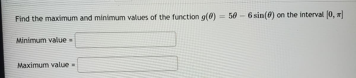 Find the maximum and minimum values of the function g(0)
= 50 – 6 sin(0) on the interval [0, 7]
Minimum value =
Maximum value =
