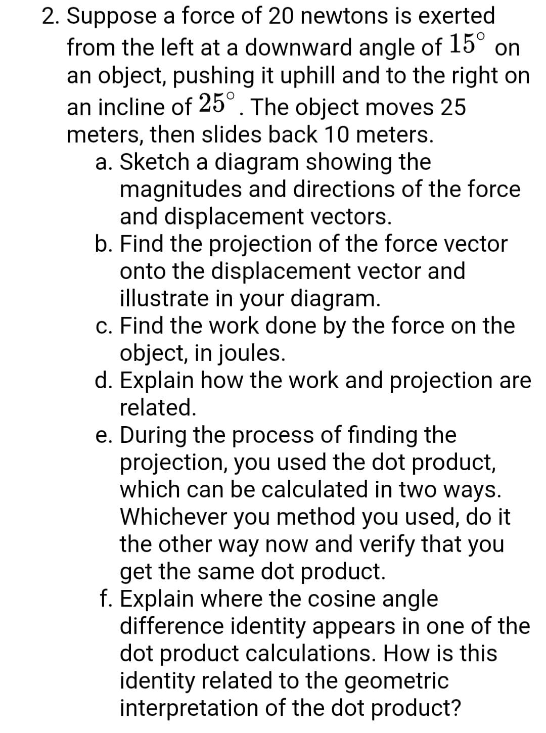 2. Suppose a force of 20 newtons is exerted
from the left at a downward angle of 15° on
an object, pushing it uphill and to the right on
an incline of 25°. The object moves 25
meters, then slides back 10 meters.
a. Sketch a diagram showing the
magnitudes and directions of the force
and displacement vectors.
b. Find the projection of the force vector
onto the displacement vector and
illustrate in your diagram.
c. Find the work done by the force on the
object, in joules.
d. Explain how the work and projection are
related.
e. During the process of finding the
projection, you used the dot product,
which can be calculated in two ways.
Whichever you method you used, do it
the other way now and verify that you
get the same dot product.
f. Explain where the cosine angle
difference identity appears in one of the
dot product calculations. How is this
identity related to the geometric
interpretation of the dot product?
