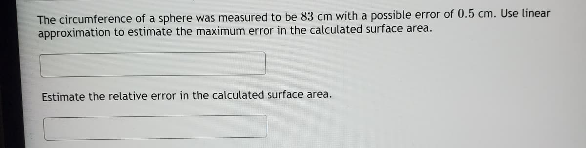 The circumference of a sphere was measured to be 83 cm with a possible error of 0.5 cm. Use linear
approximation to estimate the maximum error in the calculated surface area.
Estimate the relative error in the calculated surface area.
