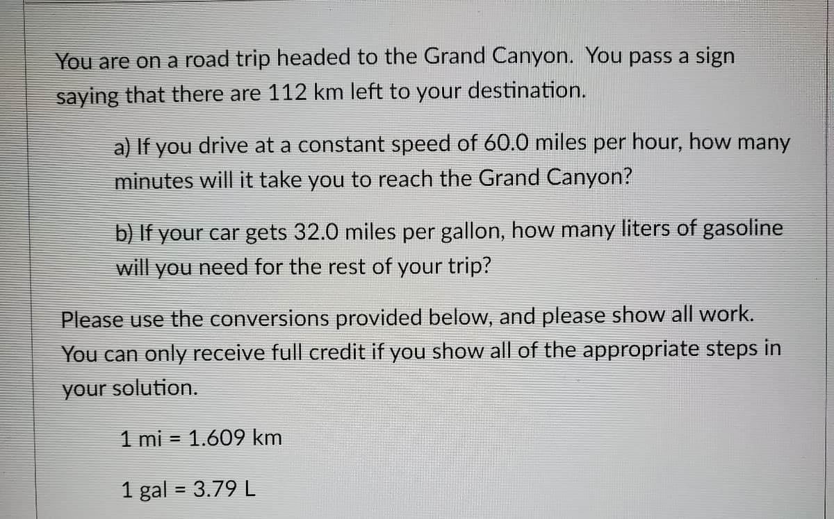 You are on a road trip headed to the Grand Canyon. You pass a sign
saying that there are 112 km left to your destination.
a) If you drive at a constant speed of 60.0 miles per hour, how many
minutes will it take you to reach the Grand Canyon?
b) If your car gets 32.0 miles per gallon, how many liters of gasoline
will you need for the rest of your trip?
Please use the conversions provided below, and please show all work.
You can only receive full credit if you show all of the appropriate steps in
your solution.
1 mi = 1.609 km
1 gal = 3.79 L
