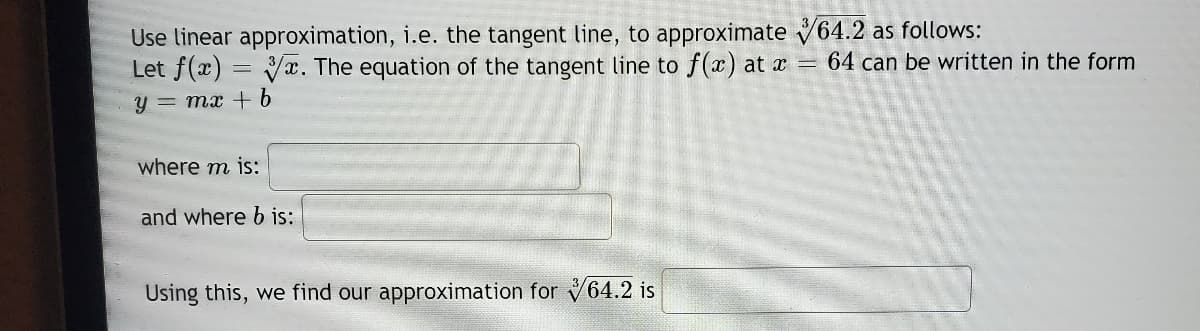 Use linear approximation, i.e. the tangent line, to approximate V64.2 as follows:
Let f(x) = Vx. The equation of the tangent line to f(x) at x =
64 can be written in the form
y = mx + 6
where m is:
and where b is:
Using this, we find our approximation for 64.2 is
