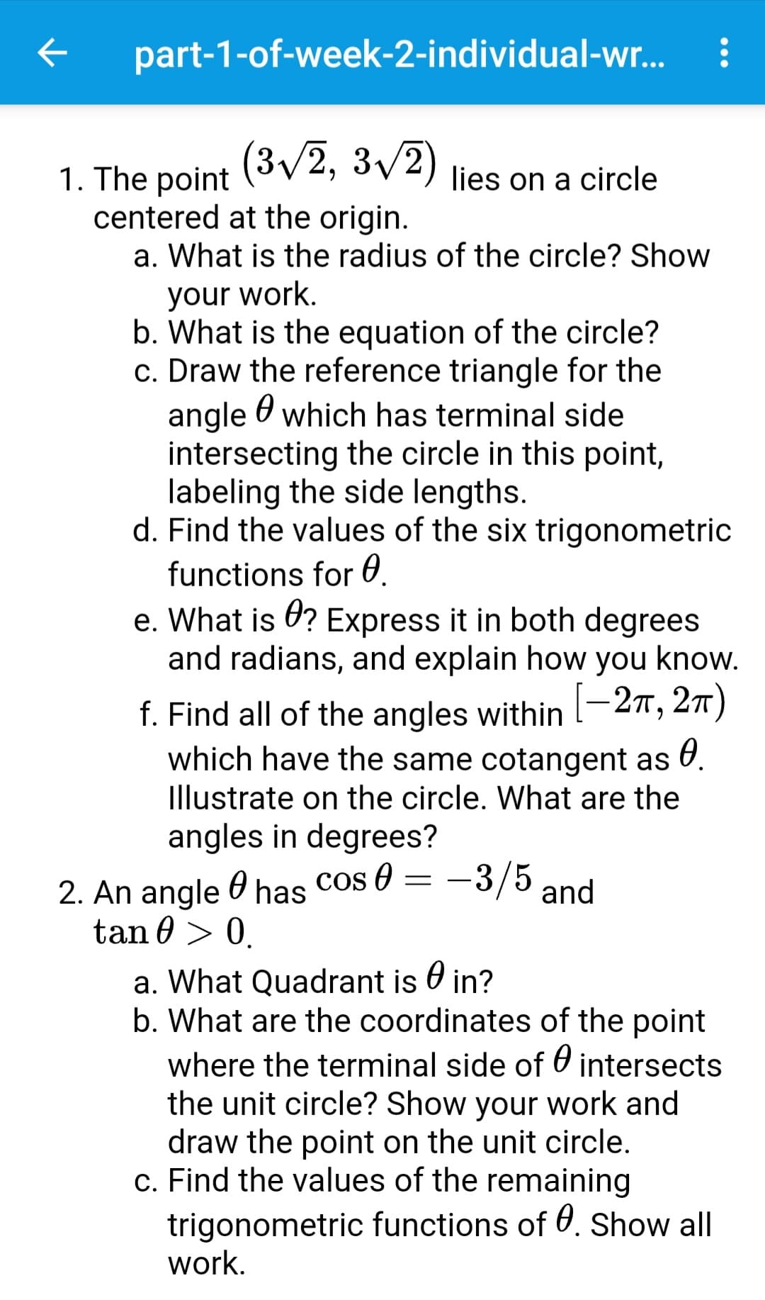 part-1-of-week-2-individual-wr...
(3v2, 3v2
1. The point
centered at the origin.
a. What is the radius of the circle? Show
lies on a circle
your work.
b. What is the equation of the circle?
c. Draw the reference triangle for the
angle O which has terminal side
intersecting the circle in this point,
labeling the side lengths.
d. Find the values of the six trigonometric
functions for 0.
e. What is 0? Express it in both degrees
and radians, and explain how you know.
f. Find all of the angles within l-27, 2)
which have the same cotangent as U.
|
Illustrate on the circle. What are the
angles in degrees?
-3/5 and
2. An angle 0 has cos 0 =
tan 0 > 0.
a. What Quadrant is O in?
b. What are the coordinates of the point
where the terminal side of 0 intersects
the unit circle? Show your work and
draw the point on the unit circle.
c. Find the values of the remaining
trigonometric functions of . Show all
work.
