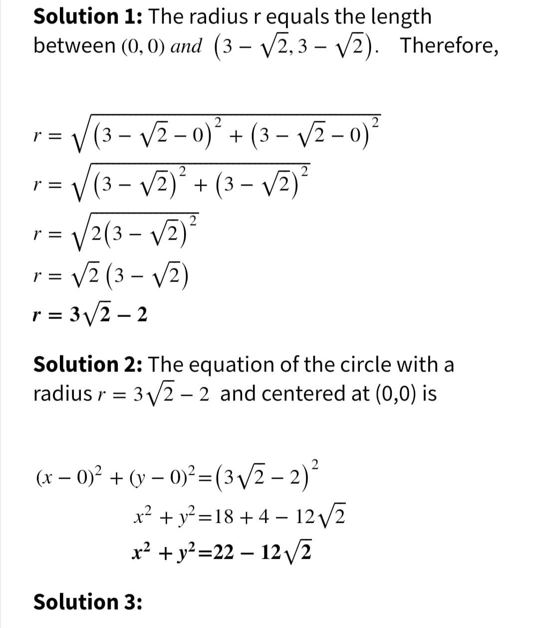 Solution 1: The radius r equals the length
between (0, 0) and (3 – V2,3 – V2). Therefore,
-
-
(3 – V2- 0)° + (3 – VI - 0)*
(3 – V2) + (3 – v2)*
r =
r =
-
-
= V2(3 – V2)
= v² (3 – V2)
3/2 – 2
r =
r =
r =
Solution 2: The equation of the circle with a
radius r = 3/2 – 2 and centered at (0,0) is
:3V
(x – 0)² + (v – 0)² = (3 /2 – 2)
x? + y? =18 + 4 – 12/2
x² + y²=22 – 12 v2
Solution 3:
